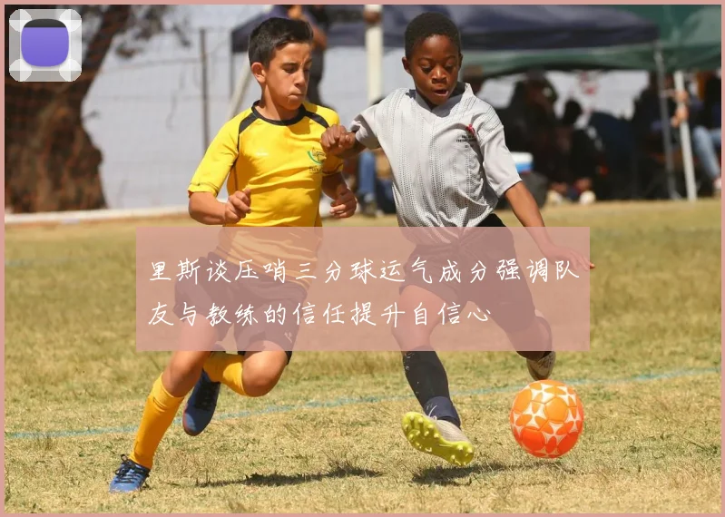 里斯谈压哨三分球运气成分强调队友与教练的信任提升自信心