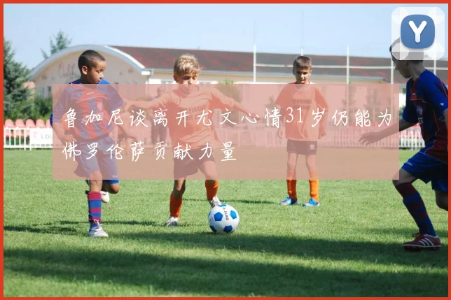 鲁加尼谈离开尤文心情31岁仍能为佛罗伦萨贡献力量