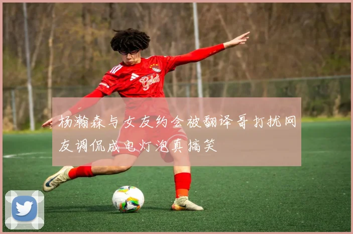 杨瀚森与女友约会被翻译哥打扰网友调侃成电灯泡真搞笑