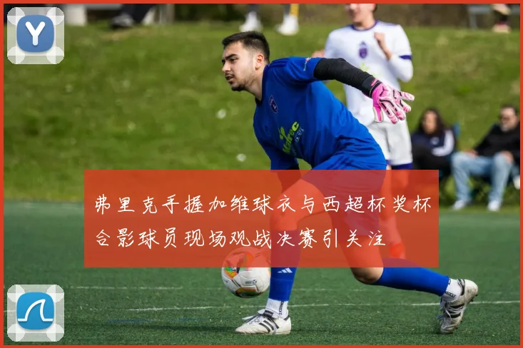 弗里克手握加维球衣与西超杯奖杯合影球员现场观战决赛引关注