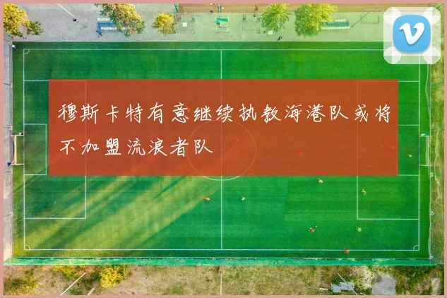 穆斯卡特有意继续执教海港队或将不加盟流浪者队