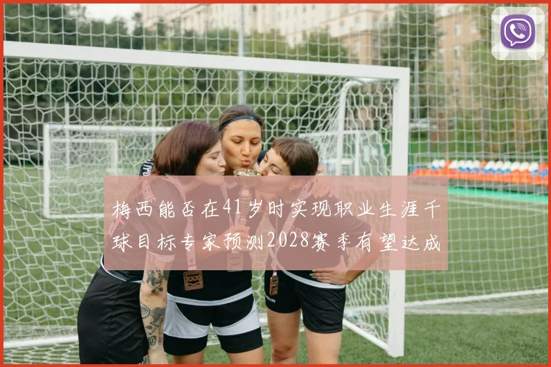 梅西能否在41岁时实现职业生涯千球目标专家预测2028赛季有望达成