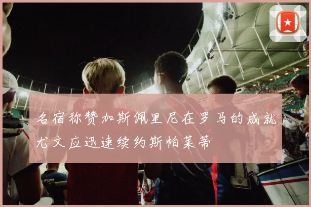 名宿称赞加斯佩里尼在罗马的成就尤文应迅速续约斯帕莱蒂