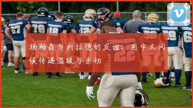 杨瀚森与利拉德的友谊：用中文问候传递温暖与亲切