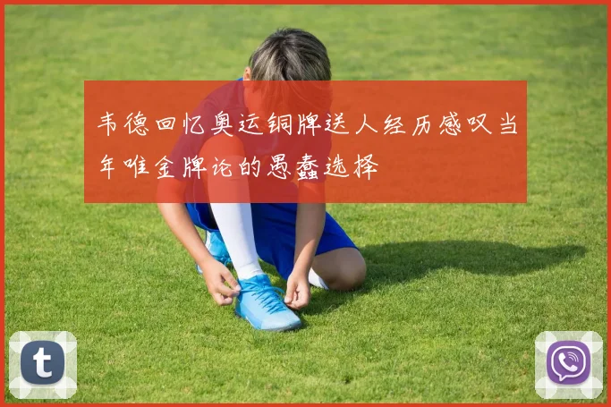 韦德回忆奥运铜牌送人经历感叹当年唯金牌论的愚蠢选择