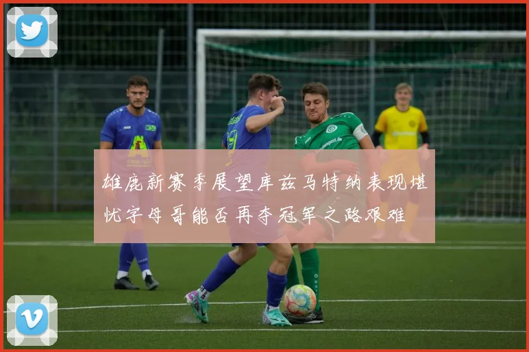 雄鹿新赛季展望库兹马特纳表现堪忧字母哥能否再夺冠军之路艰难