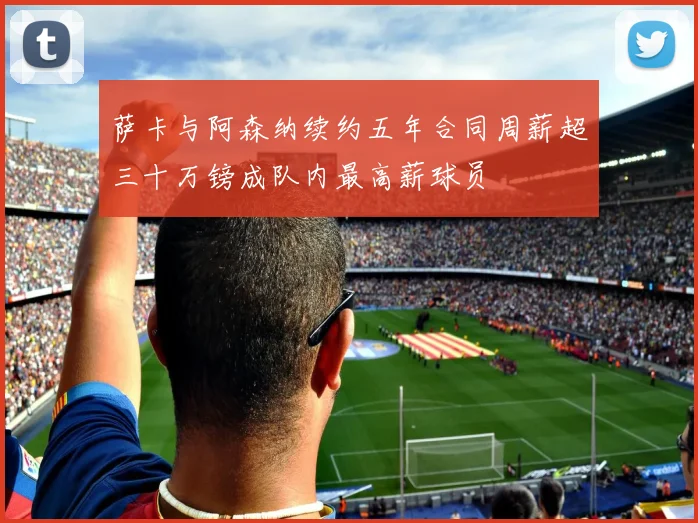 萨卡与阿森纳续约五年合同周薪超三十万镑成队内最高薪球员