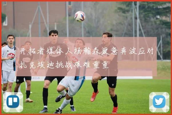 开拓者媒体人杨瀚森疲惫奔波应对扎克埃迪挑战艰难重重