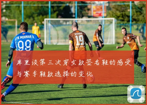 库里谈第三次穿女款签名鞋的感受与赛季鞋款选择的变化