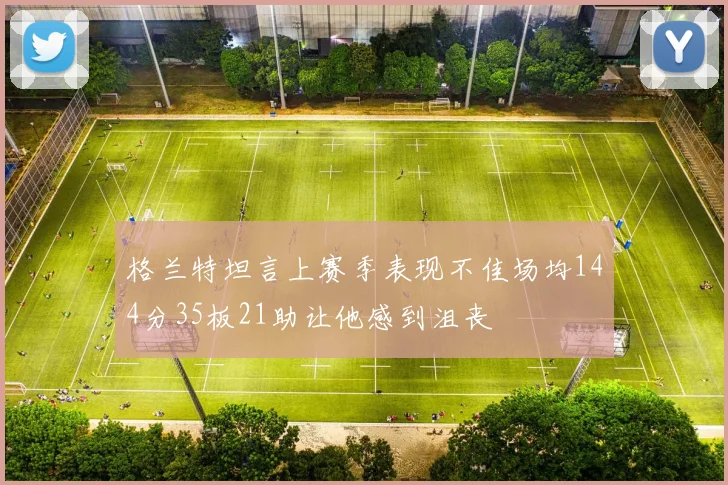 格兰特坦言上赛季表现不佳场均144分35板21助让他感到沮丧
