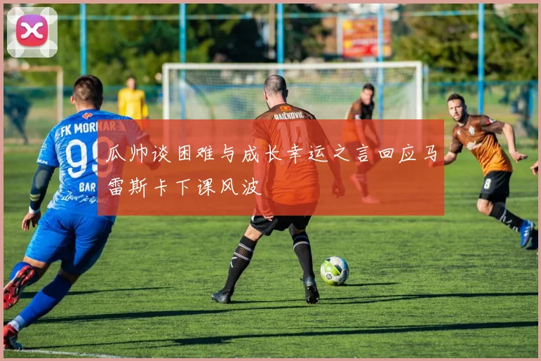 瓜帅谈困难与成长幸运之言回应马雷斯卡下课风波