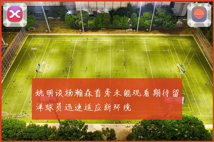 姚明谈杨瀚森首秀未能观看期待留洋球员迅速适应新环境