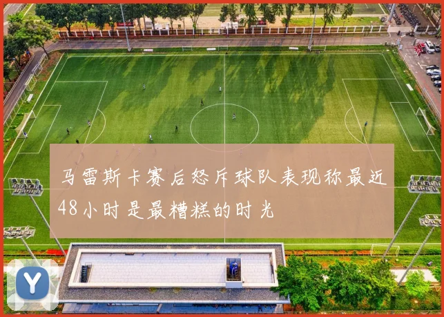 马雷斯卡赛后怒斥球队表现称最近48小时是最糟糕的时光