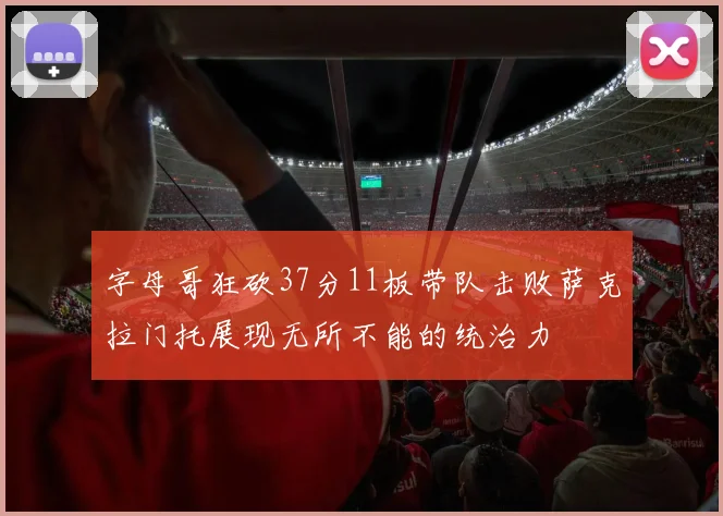 字母哥狂砍37分11板带队击败萨克拉门托展现无所不能的统治力
