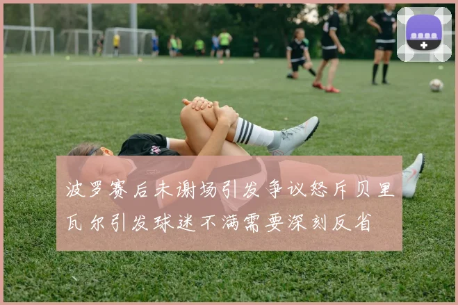 波罗赛后未谢场引发争议怒斥贝里瓦尔引发球迷不满需要深刻反省