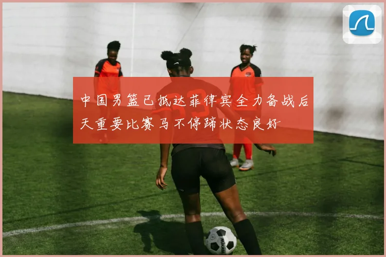 中国男篮已抵达菲律宾全力备战后天重要比赛马不停蹄状态良好