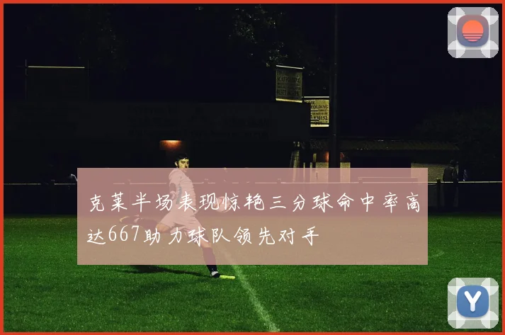 克莱半场表现惊艳三分球命中率高达667助力球队领先对手