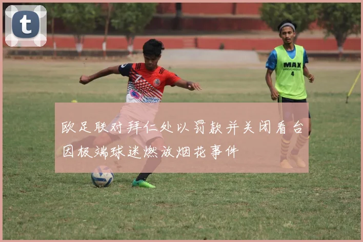 欧足联对拜仁处以罚款并关闭看台因极端球迷燃放烟花事件